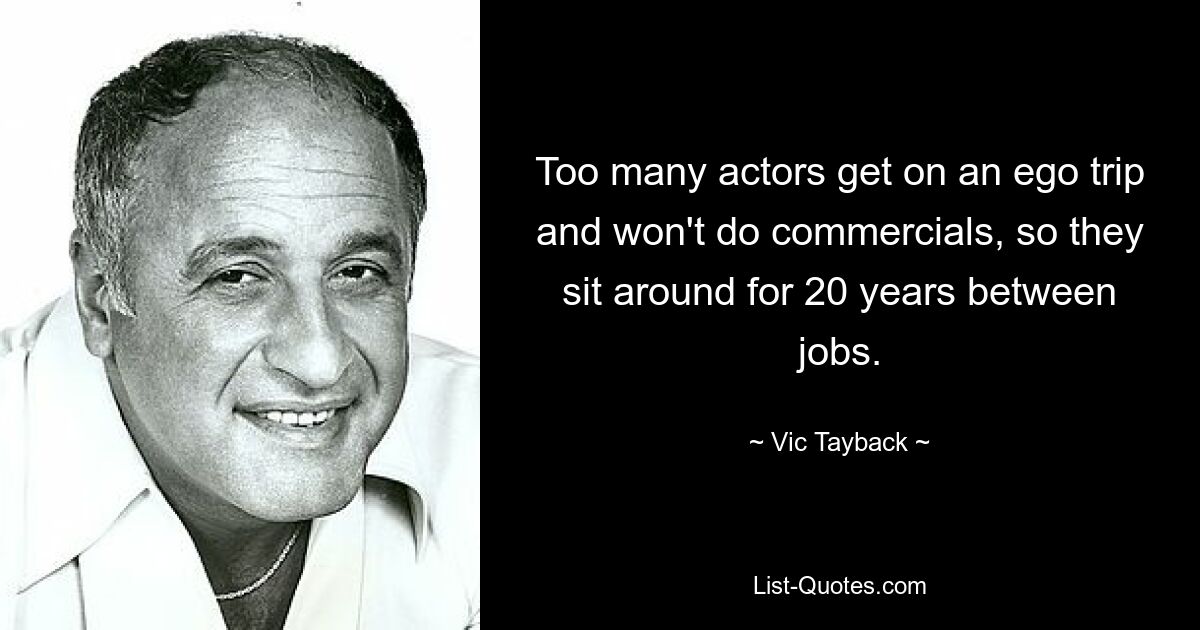 Too many actors get on an ego trip and won't do commercials, so they sit around for 20 years between jobs. — © Vic Tayback