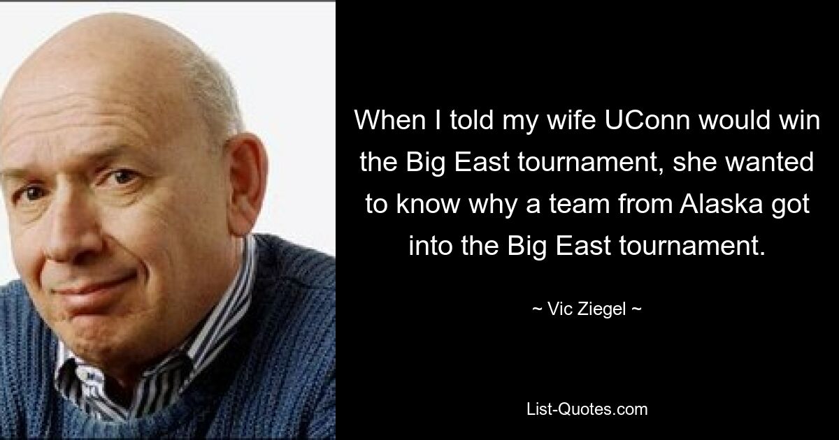 When I told my wife UConn would win the Big East tournament, she wanted to know why a team from Alaska got into the Big East tournament. — © Vic Ziegel