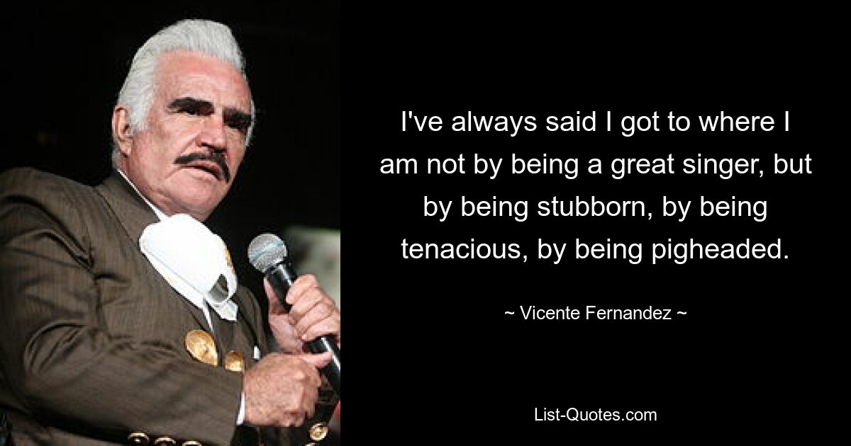 I've always said I got to where I am not by being a great singer, but by being stubborn, by being tenacious, by being pigheaded. — © Vicente Fernandez