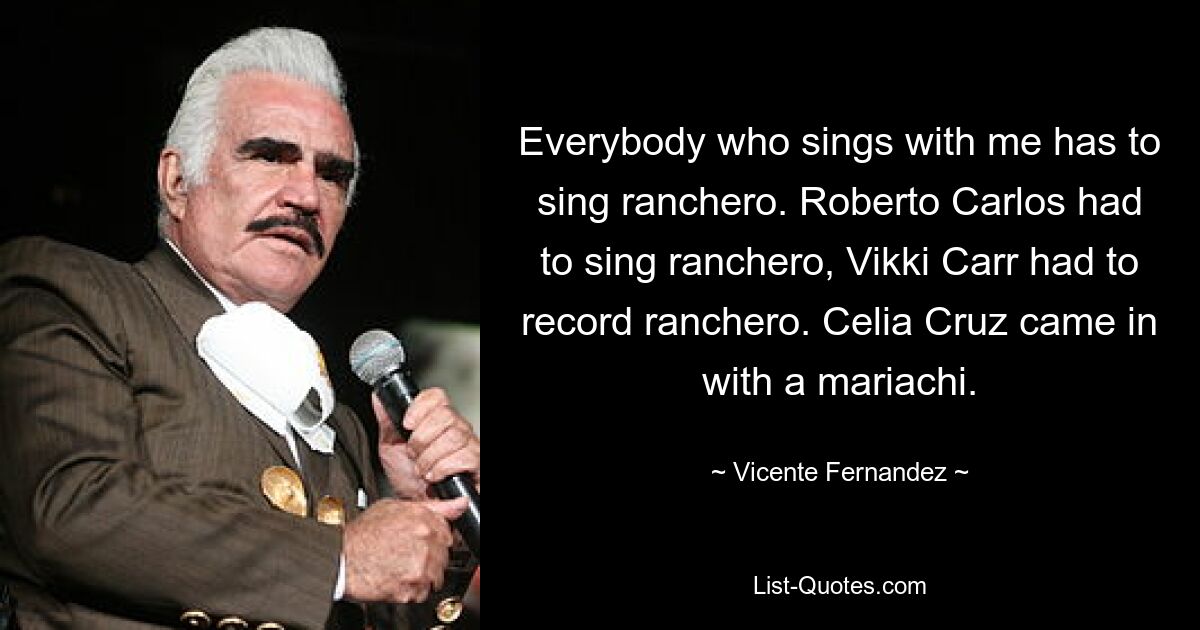 Everybody who sings with me has to sing ranchero. Roberto Carlos had to sing ranchero, Vikki Carr had to record ranchero. Celia Cruz came in with a mariachi. — © Vicente Fernandez