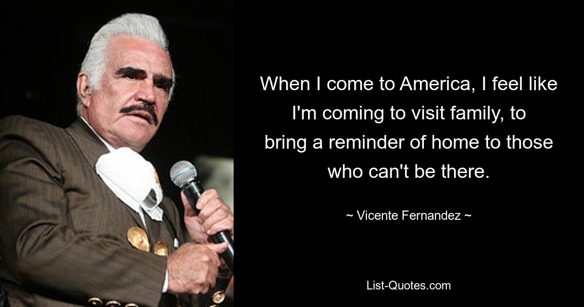 When I come to America, I feel like I'm coming to visit family, to bring a reminder of home to those who can't be there. — © Vicente Fernandez