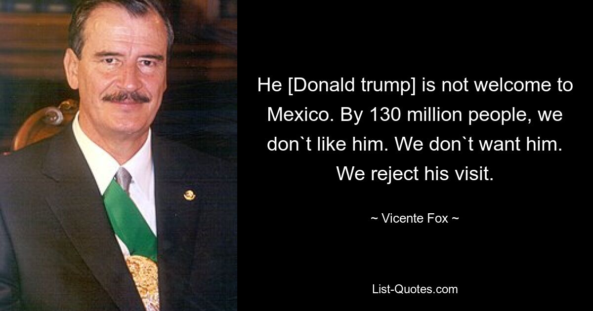 He [Donald trump] is not welcome to Mexico. By 130 million people, we don`t like him. We don`t want him. We reject his visit. — © Vicente Fox