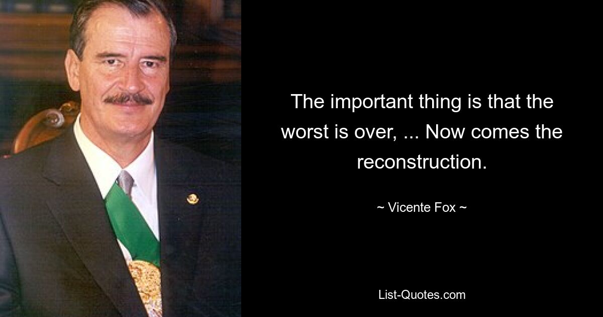 The important thing is that the worst is over, ... Now comes the reconstruction. — © Vicente Fox