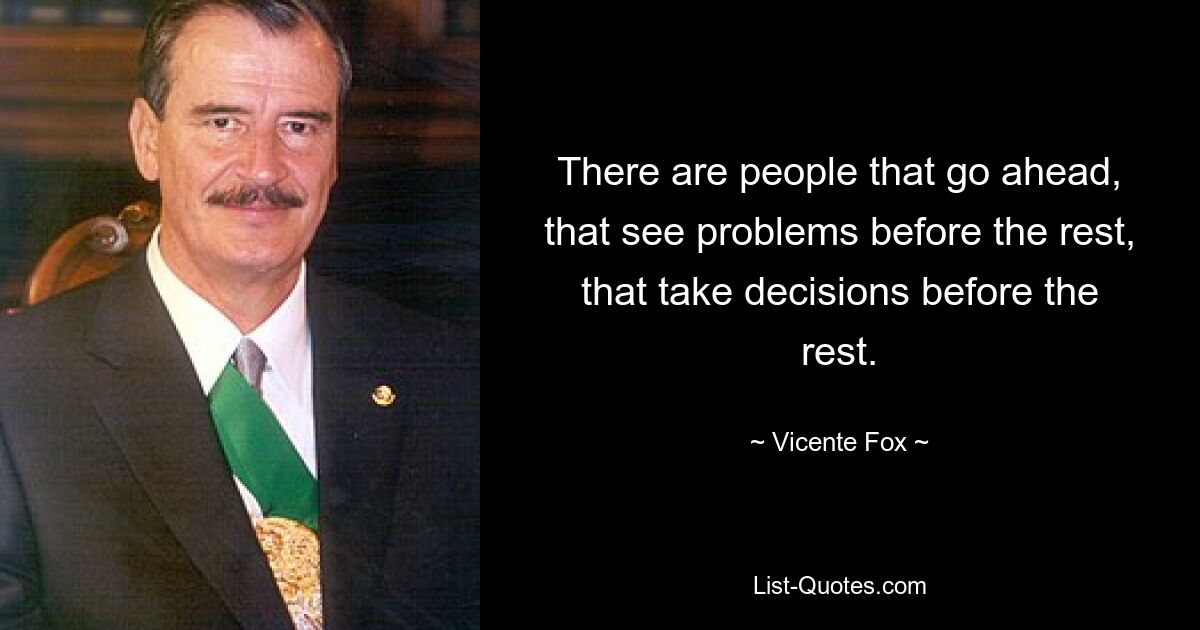 There are people that go ahead, that see problems before the rest, that take decisions before the rest. — © Vicente Fox