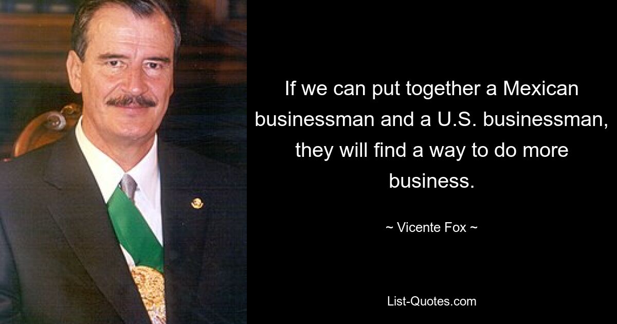 If we can put together a Mexican businessman and a U.S. businessman, they will find a way to do more business. — © Vicente Fox