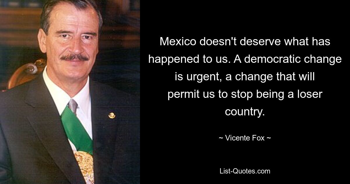 Mexico doesn't deserve what has happened to us. A democratic change is urgent, a change that will permit us to stop being a loser country. — © Vicente Fox