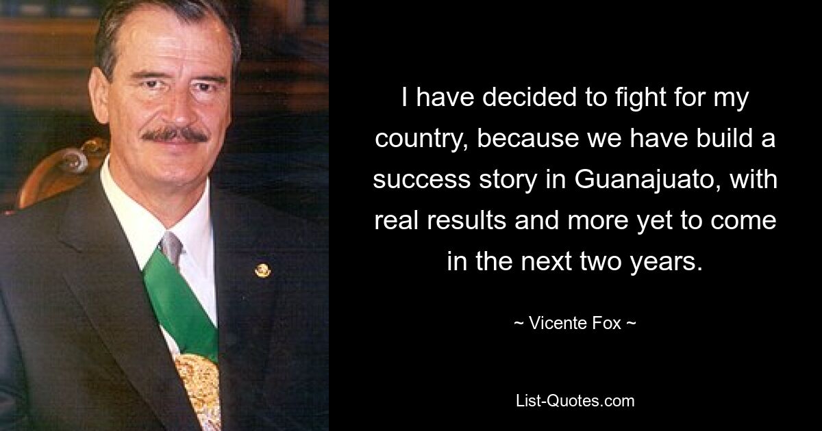 I have decided to fight for my country, because we have build a success story in Guanajuato, with real results and more yet to come in the next two years. — © Vicente Fox