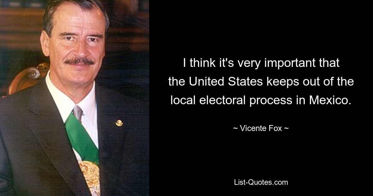 I think it's very important that the United States keeps out of the local electoral process in Mexico. — © Vicente Fox