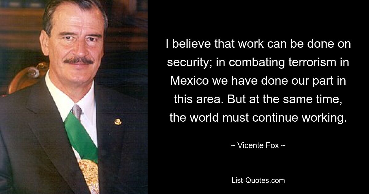 I believe that work can be done on security; in combating terrorism in Mexico we have done our part in this area. But at the same time, the world must continue working. — © Vicente Fox