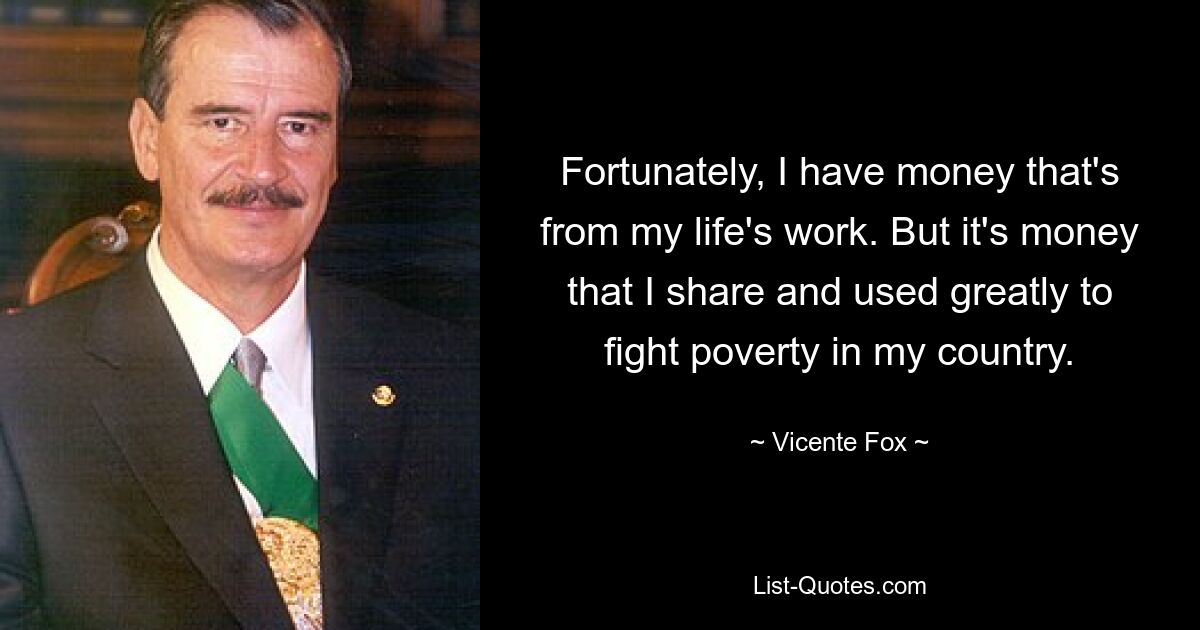 Fortunately, I have money that's from my life's work. But it's money that I share and used greatly to fight poverty in my country. — © Vicente Fox