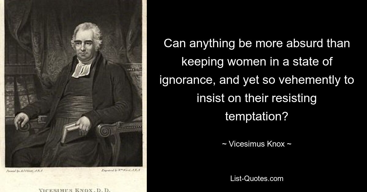 Can anything be more absurd than keeping women in a state of ignorance, and yet so vehemently to insist on their resisting temptation? — © Vicesimus Knox