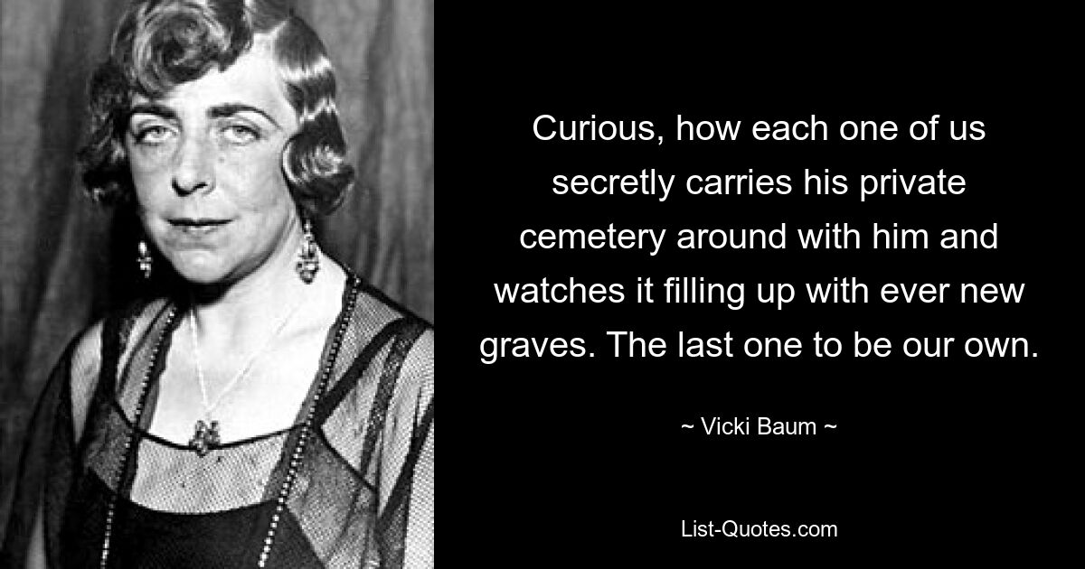 Curious, how each one of us secretly carries his private cemetery around with him and watches it filling up with ever new graves. The last one to be our own. — © Vicki Baum