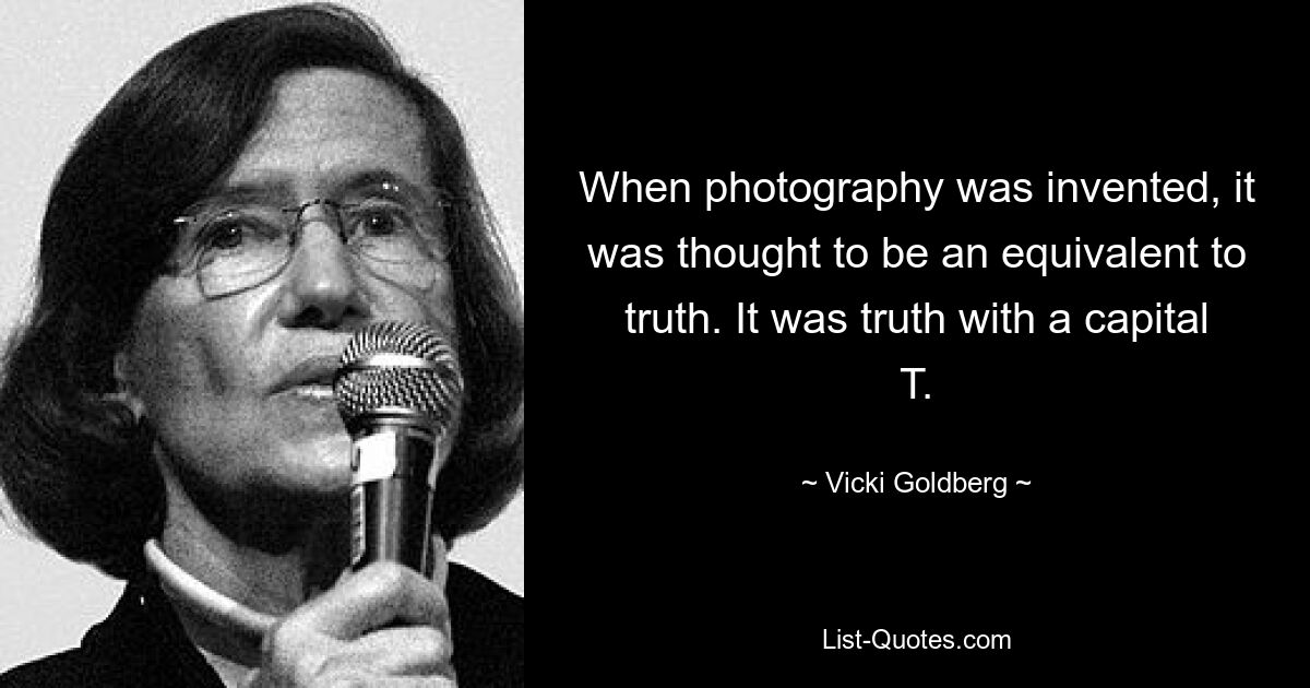 When photography was invented, it was thought to be an equivalent to truth. It was truth with a capital T. — © Vicki Goldberg