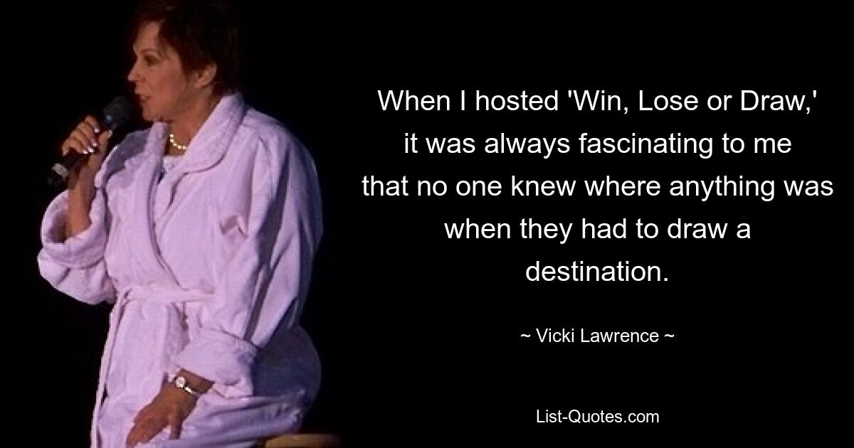 When I hosted 'Win, Lose or Draw,' it was always fascinating to me that no one knew where anything was when they had to draw a destination. — © Vicki Lawrence