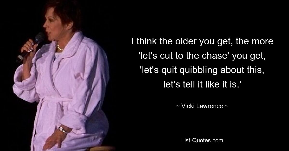 I think the older you get, the more 'let's cut to the chase' you get, 'let's quit quibbling about this, let's tell it like it is.' — © Vicki Lawrence