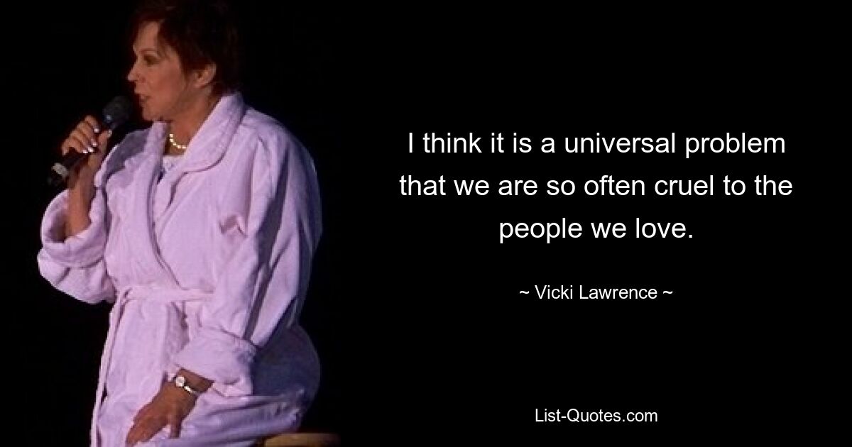 I think it is a universal problem that we are so often cruel to the people we love. — © Vicki Lawrence