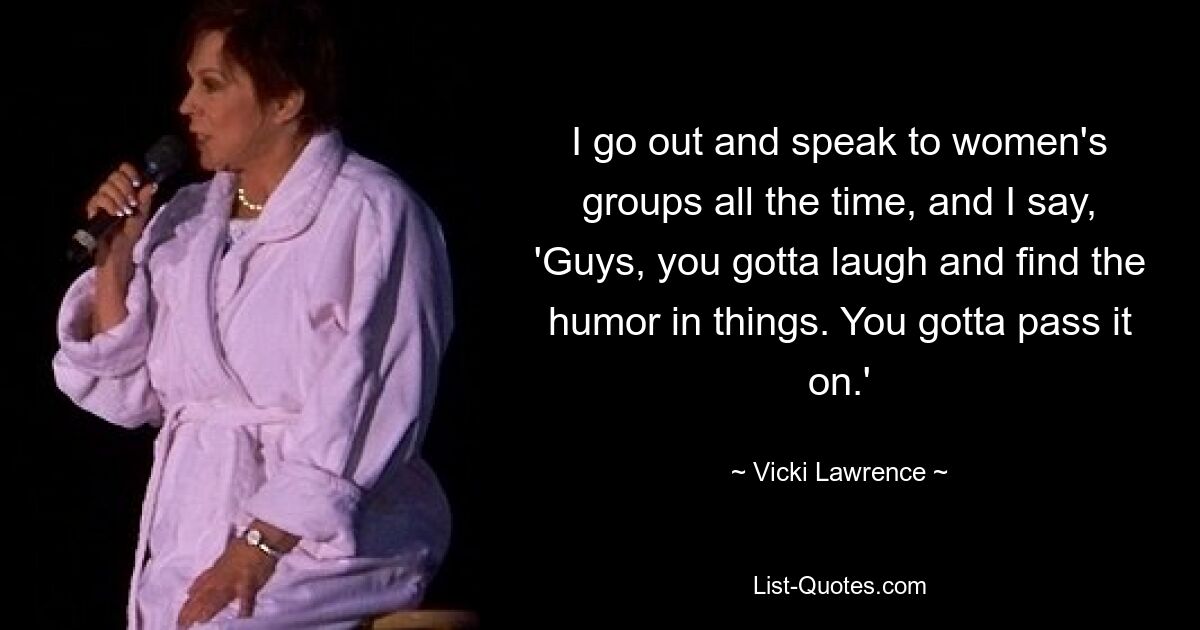 I go out and speak to women's groups all the time, and I say, 'Guys, you gotta laugh and find the humor in things. You gotta pass it on.' — © Vicki Lawrence