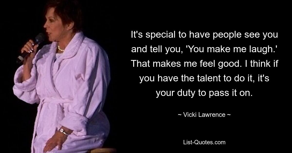 It's special to have people see you and tell you, 'You make me laugh.' That makes me feel good. I think if you have the talent to do it, it's your duty to pass it on. — © Vicki Lawrence