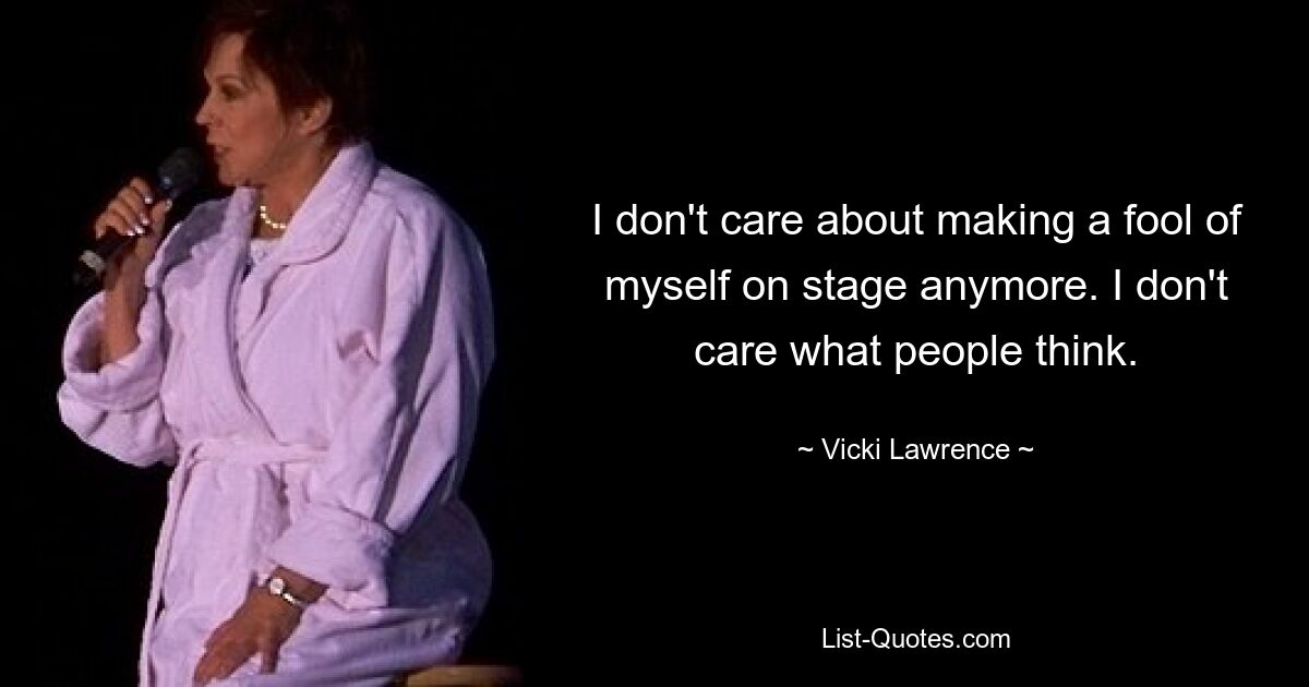 I don't care about making a fool of myself on stage anymore. I don't care what people think. — © Vicki Lawrence