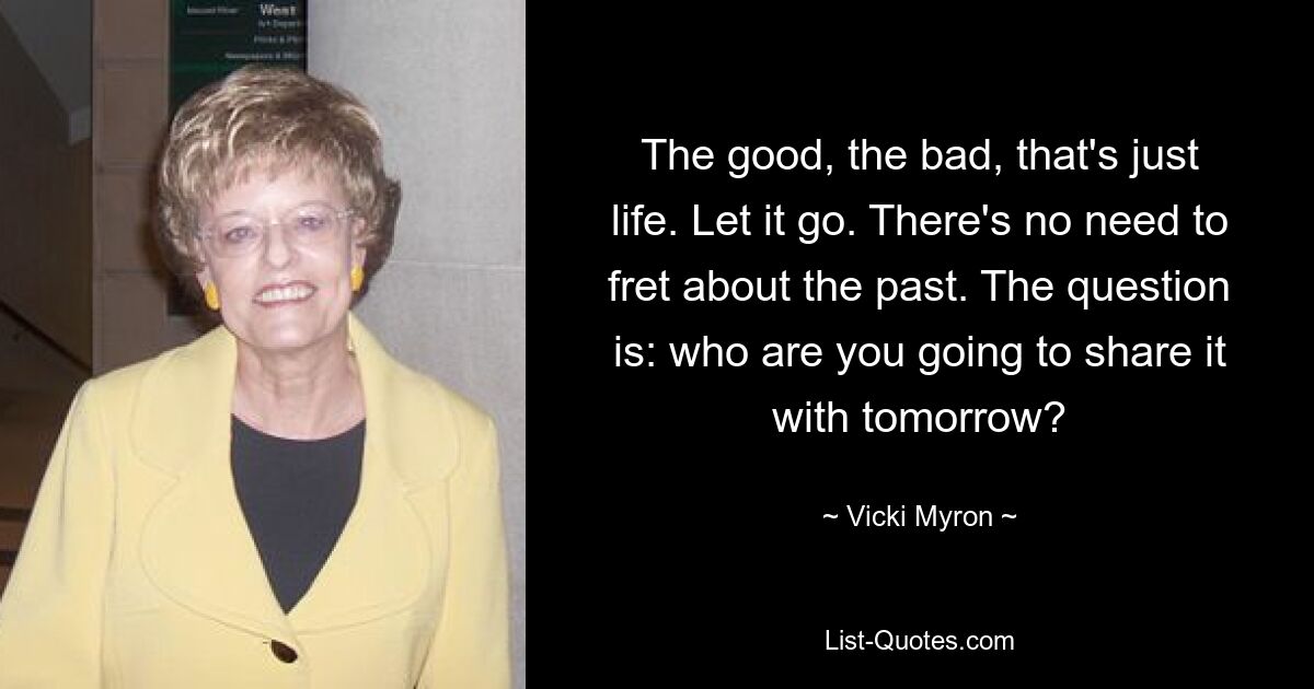 The good, the bad, that's just life. Let it go. There's no need to fret about the past. The question is: who are you going to share it with tomorrow? — © Vicki Myron