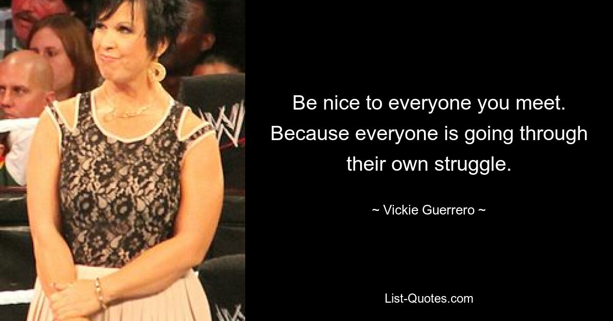 Be nice to everyone you meet. Because everyone is going through their own struggle. — © Vickie Guerrero