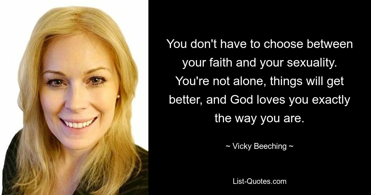 You don't have to choose between your faith and your sexuality. You're not alone, things will get better, and God loves you exactly the way you are. — © Vicky Beeching