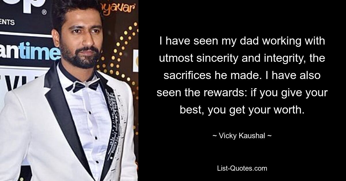 I have seen my dad working with utmost sincerity and integrity, the sacrifices he made. I have also seen the rewards: if you give your best, you get your worth. — © Vicky Kaushal