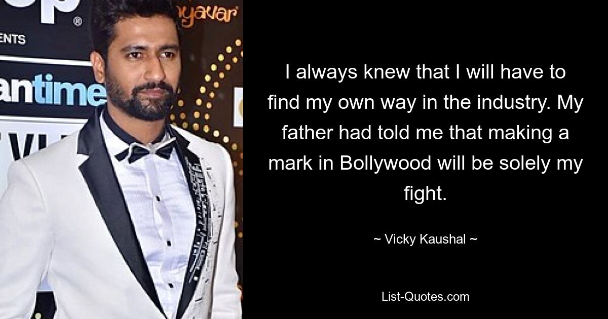 I always knew that I will have to find my own way in the industry. My father had told me that making a mark in Bollywood will be solely my fight. — © Vicky Kaushal