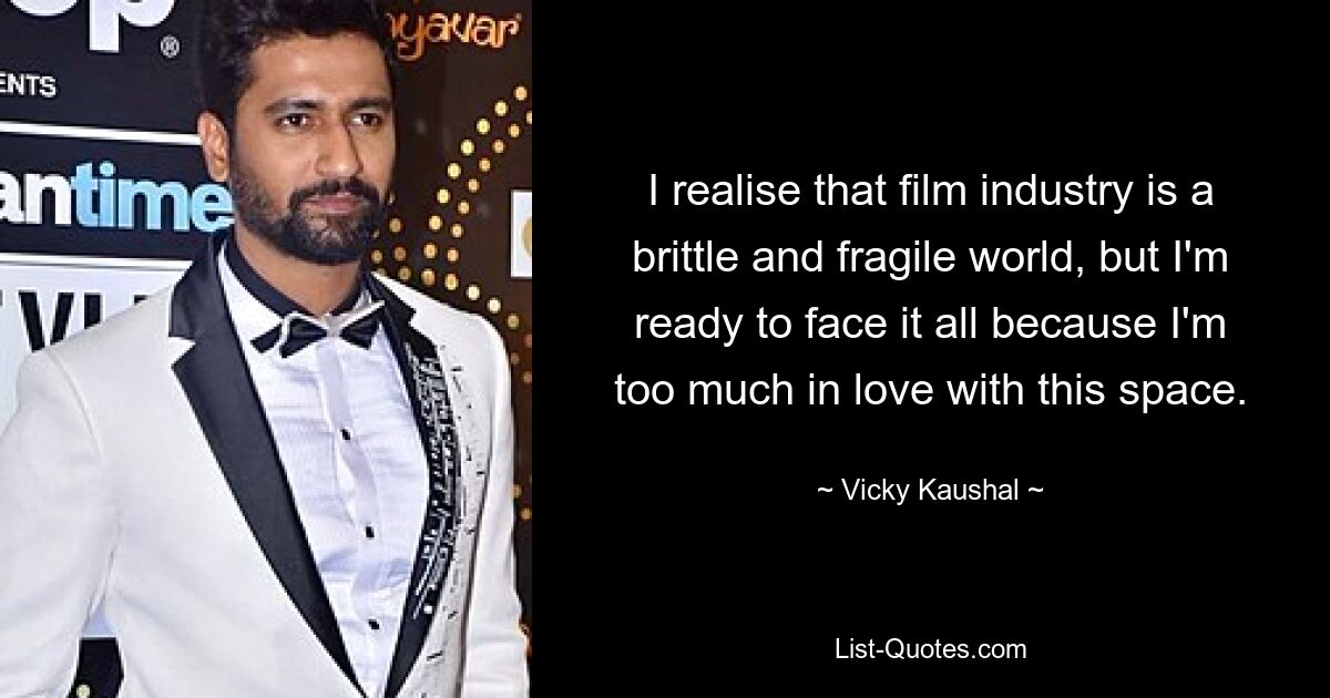 I realise that film industry is a brittle and fragile world, but I'm ready to face it all because I'm too much in love with this space. — © Vicky Kaushal