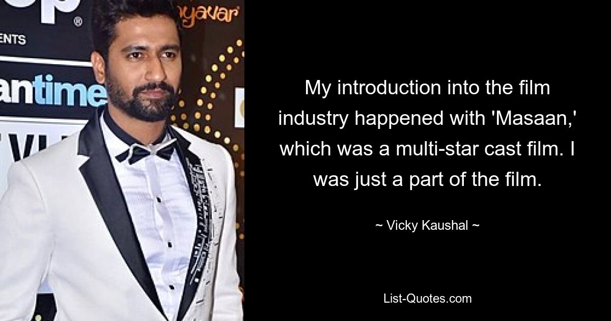 My introduction into the film industry happened with 'Masaan,' which was a multi-star cast film. I was just a part of the film. — © Vicky Kaushal