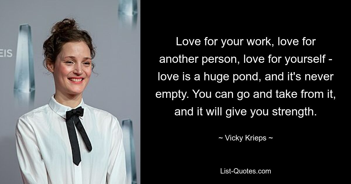 Love for your work, love for another person, love for yourself - love is a huge pond, and it's never empty. You can go and take from it, and it will give you strength. — © Vicky Krieps