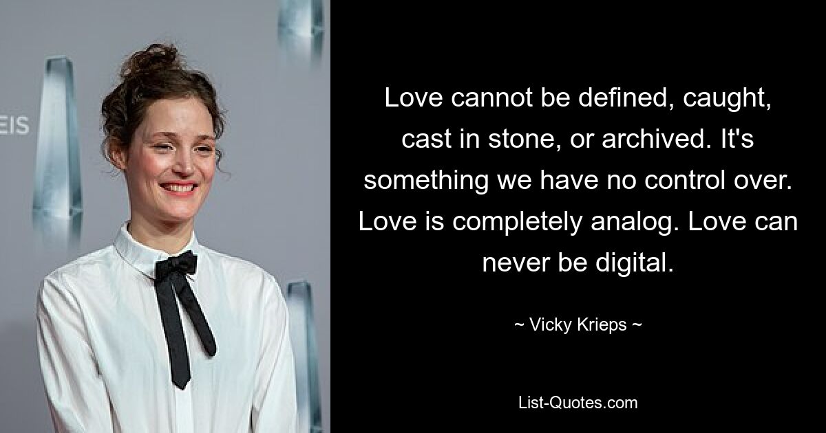 Love cannot be defined, caught, cast in stone, or archived. It's something we have no control over. Love is completely analog. Love can never be digital. — © Vicky Krieps