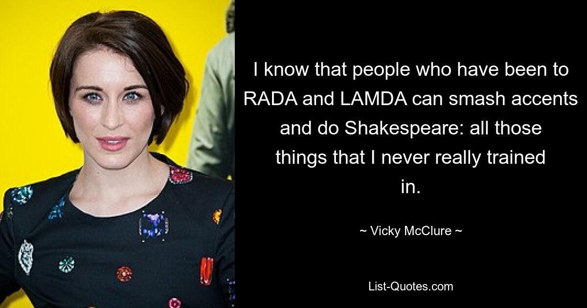 I know that people who have been to RADA and LAMDA can smash accents and do Shakespeare: all those things that I never really trained in. — © Vicky McClure