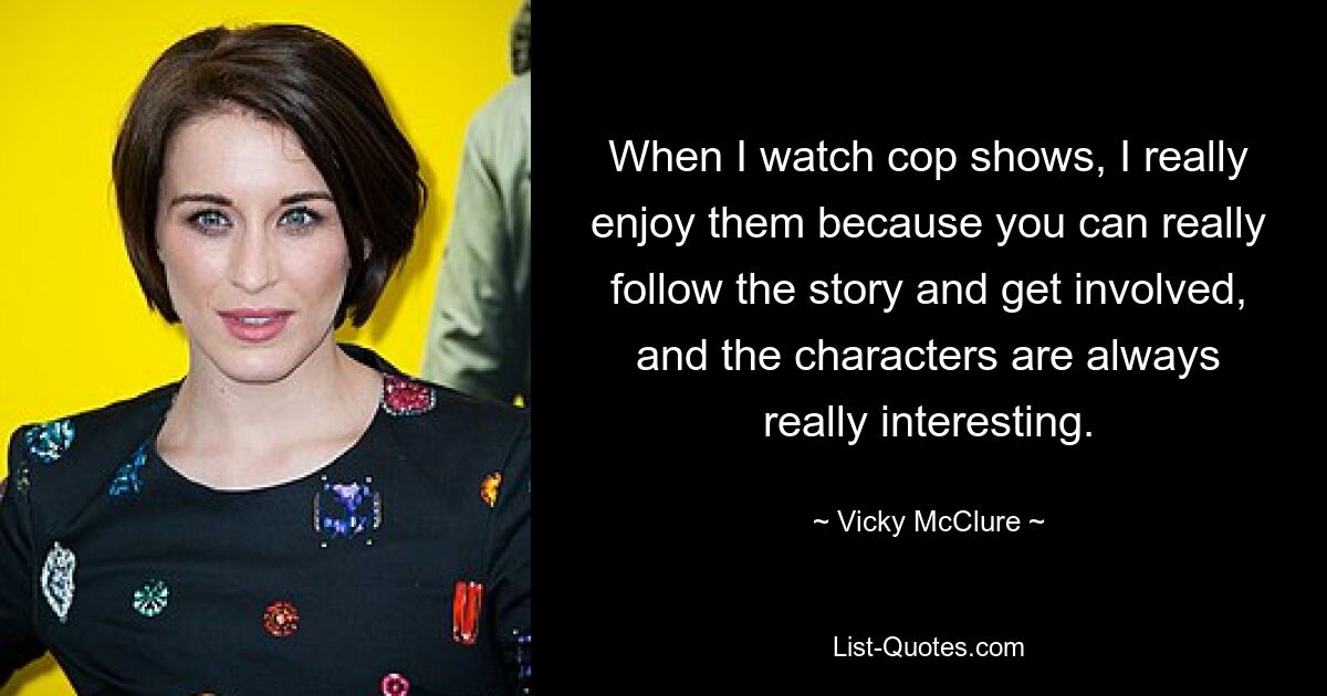 When I watch cop shows, I really enjoy them because you can really follow the story and get involved, and the characters are always really interesting. — © Vicky McClure