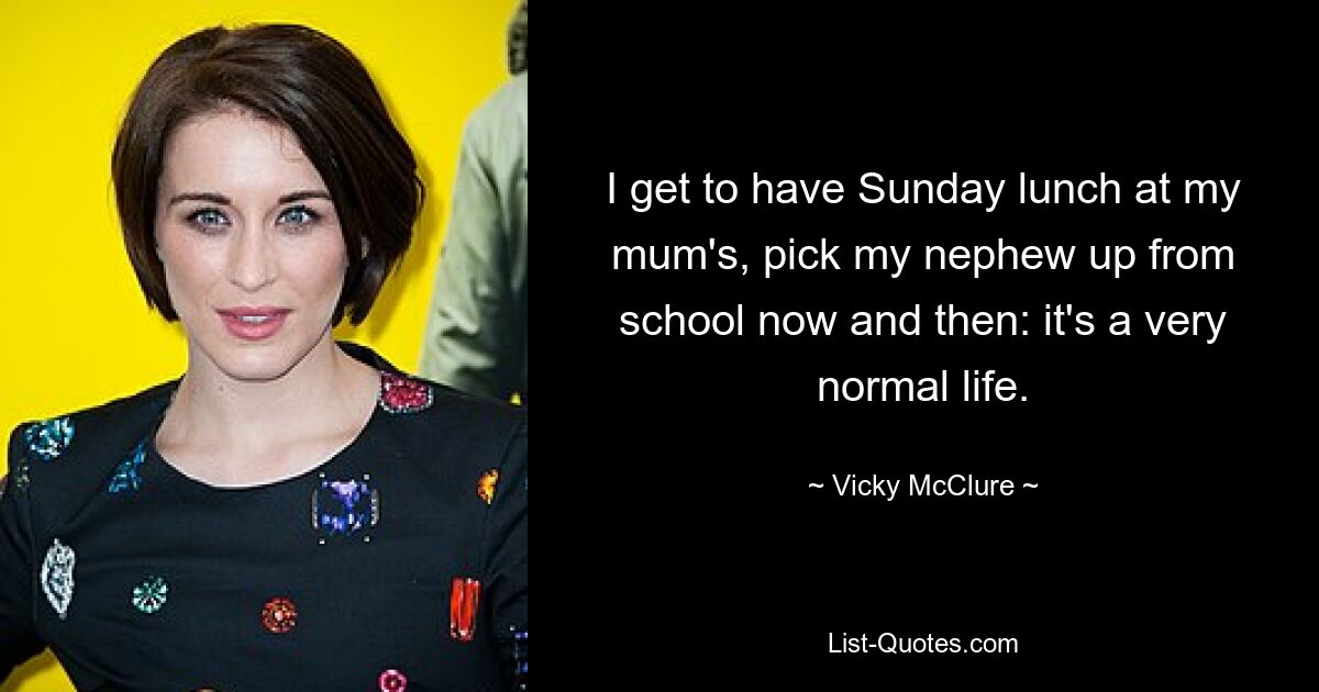 I get to have Sunday lunch at my mum's, pick my nephew up from school now and then: it's a very normal life. — © Vicky McClure