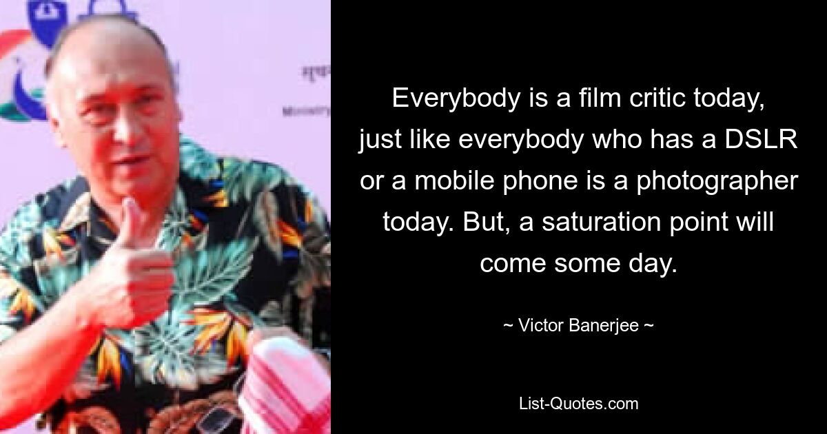 Everybody is a film critic today, just like everybody who has a DSLR or a mobile phone is a photographer today. But, a saturation point will come some day. — © Victor Banerjee