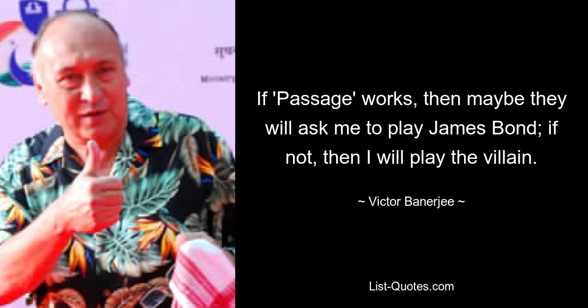 If 'Passage' works, then maybe they will ask me to play James Bond; if not, then I will play the villain. — © Victor Banerjee