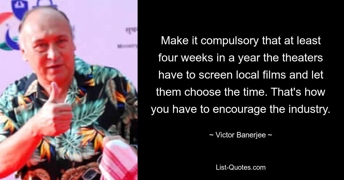 Make it compulsory that at least four weeks in a year the theaters have to screen local films and let them choose the time. That's how you have to encourage the industry. — © Victor Banerjee