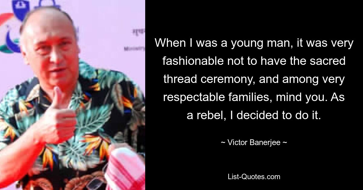 When I was a young man, it was very fashionable not to have the sacred thread ceremony, and among very respectable families, mind you. As a rebel, I decided to do it. — © Victor Banerjee