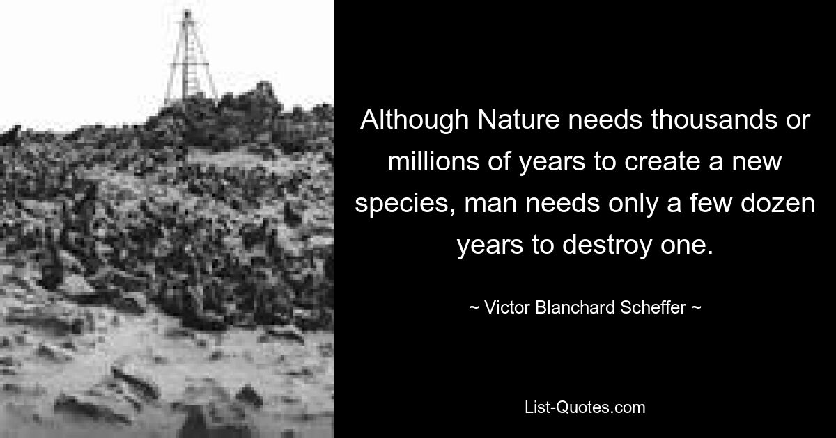 Although Nature needs thousands or millions of years to create a new species, man needs only a few dozen years to destroy one. — © Victor Blanchard Scheffer