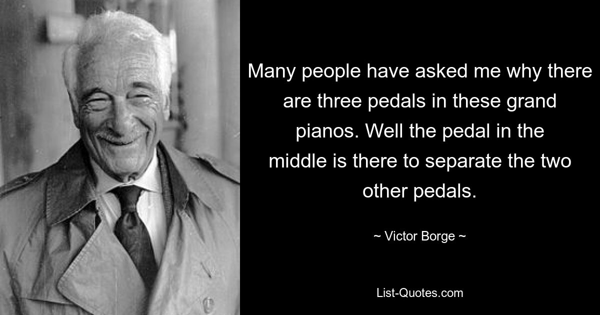 Many people have asked me why there are three pedals in these grand pianos. Well the pedal in the middle is there to separate the two other pedals. — © Victor Borge