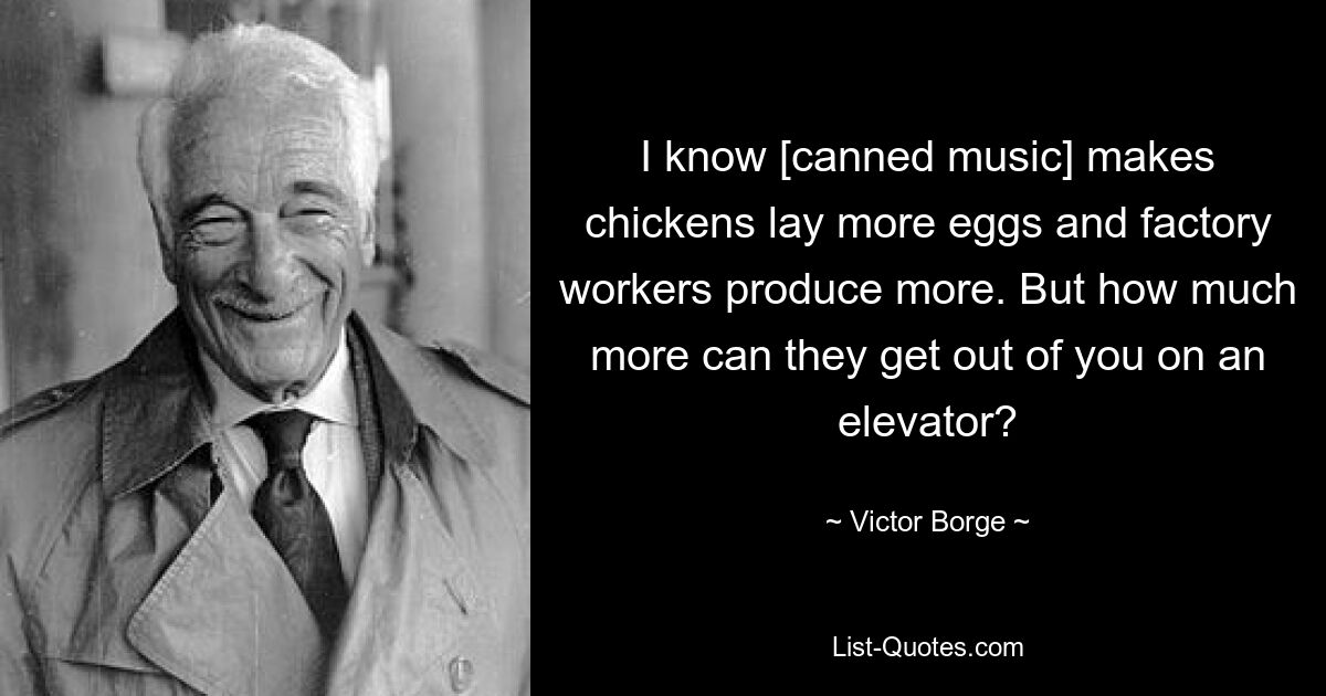 I know [canned music] makes chickens lay more eggs and factory workers produce more. But how much more can they get out of you on an elevator? — © Victor Borge