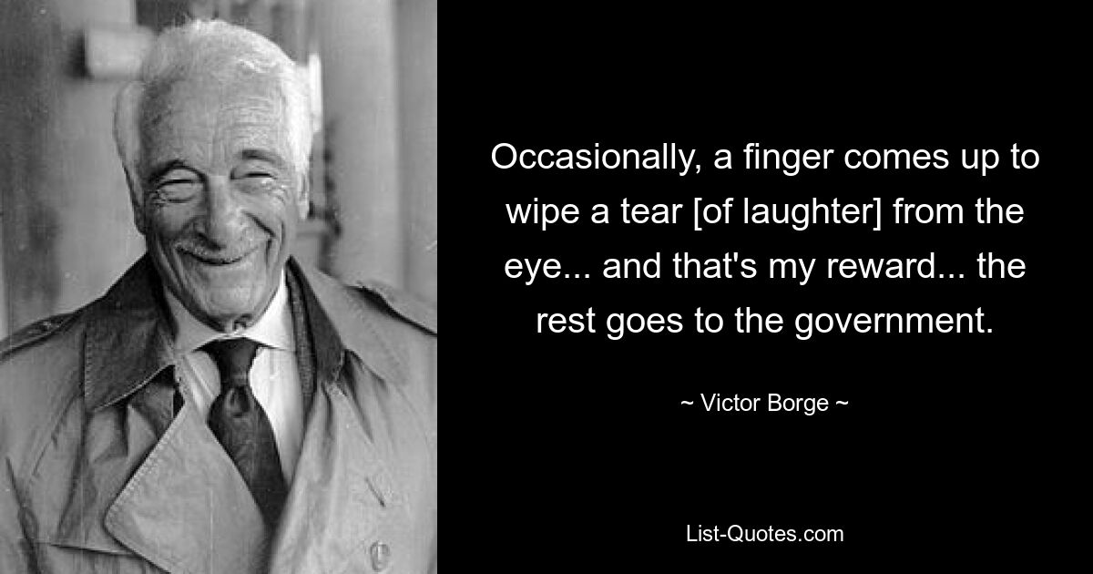 Occasionally, a finger comes up to wipe a tear [of laughter] from the eye... and that's my reward... the rest goes to the government. — © Victor Borge