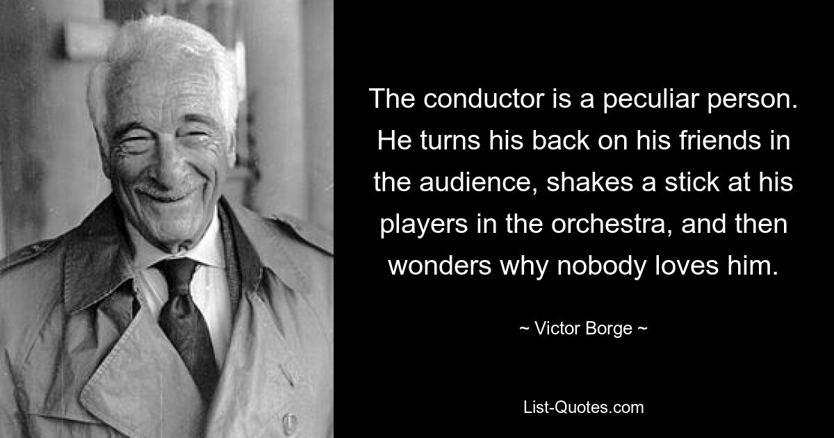 The conductor is a peculiar person. He turns his back on his friends in the audience, shakes a stick at his players in the orchestra, and then wonders why nobody loves him. — © Victor Borge