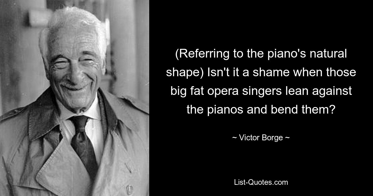 (Referring to the piano's natural shape) Isn't it a shame when those big fat opera singers lean against the pianos and bend them? — © Victor Borge