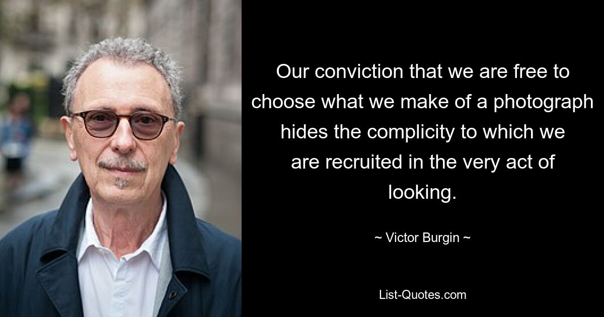 Our conviction that we are free to choose what we make of a photograph hides the complicity to which we are recruited in the very act of looking. — © Victor Burgin