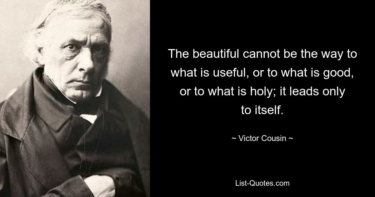 The beautiful cannot be the way to what is useful, or to what is good, or to what is holy; it leads only to itself. — © Victor Cousin