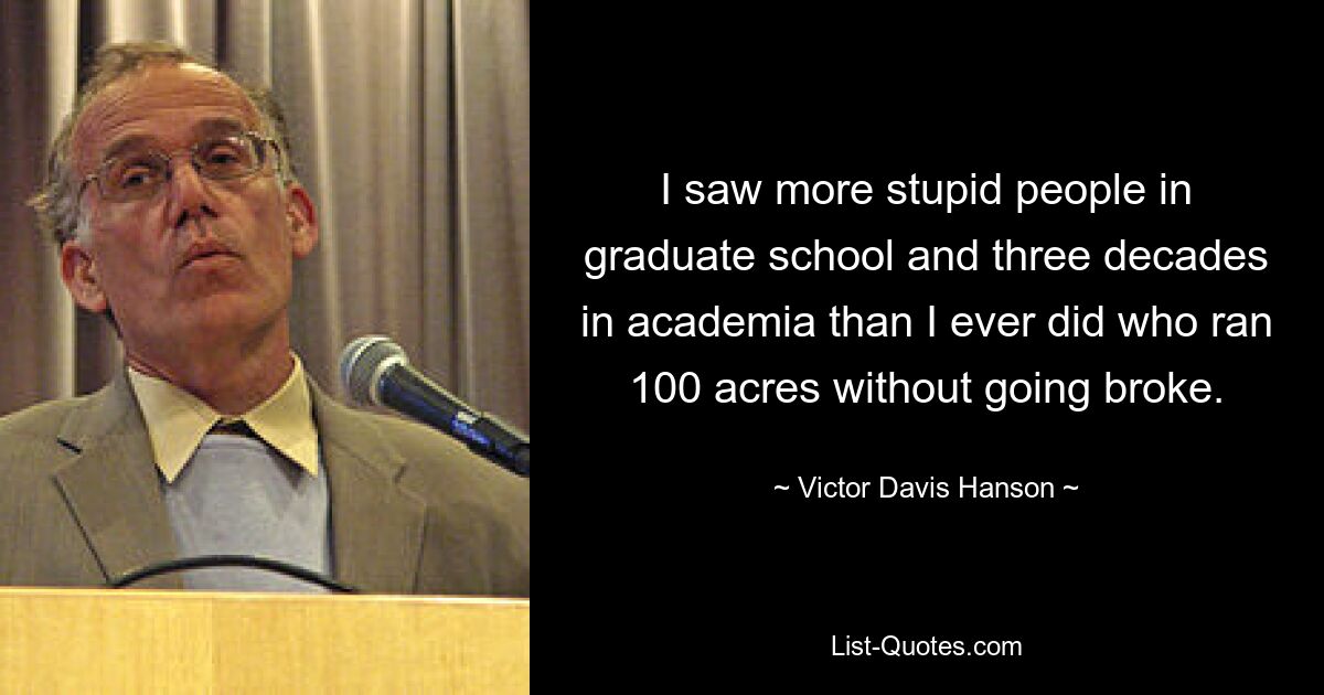 I saw more stupid people in graduate school and three decades in academia than I ever did who ran 100 acres without going broke. — © Victor Davis Hanson