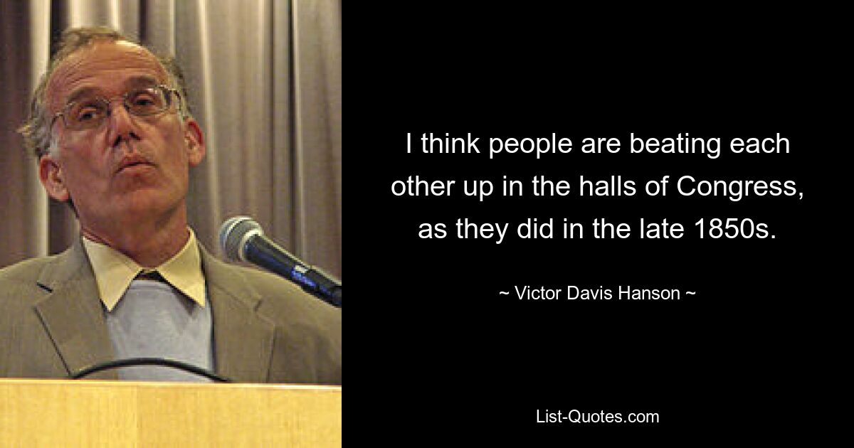 I think people are beating each other up in the halls of Congress, as they did in the late 1850s. — © Victor Davis Hanson