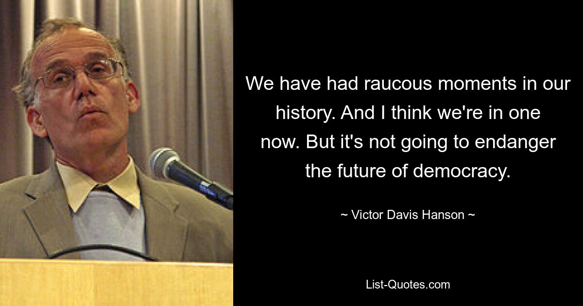 We have had raucous moments in our history. And I think we're in one now. But it's not going to endanger the future of democracy. — © Victor Davis Hanson